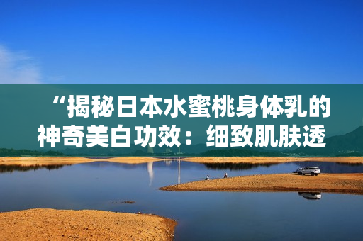 “揭秘日本水蜜桃身体乳的神奇美白功效：细致肌肤透亮如雪！”