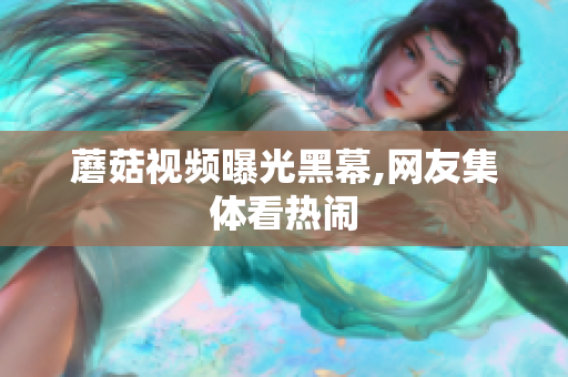 蘑菇视频曝光黑幕,网友集体看热闹