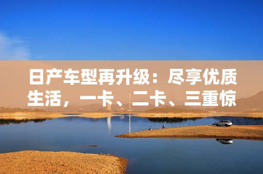 日产车型再升级：尽享优质生活，一卡、二卡、三重惊喜等你发现！