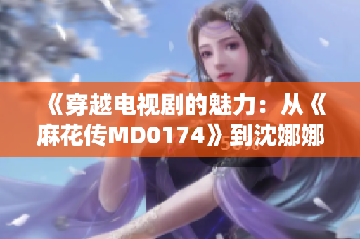 《穿越电视剧的魅力：从《麻花传MD0174》到沈娜娜的演绎》