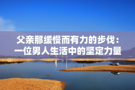 父亲那缓慢而有力的步伐：一位男人生活中的坚定力量和悠长旅程