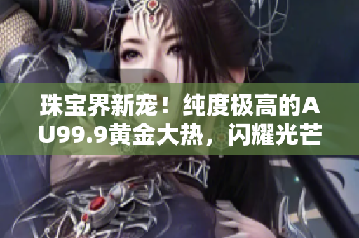 珠宝界新宠！纯度极高的AU99.9黄金大热，闪耀光芒引领时尚潮流