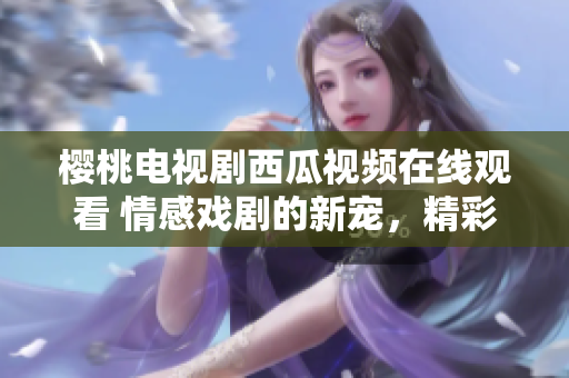 樱桃电视剧西瓜视频在线观看 情感戏剧的新宠，精彩剧集一网打尽!