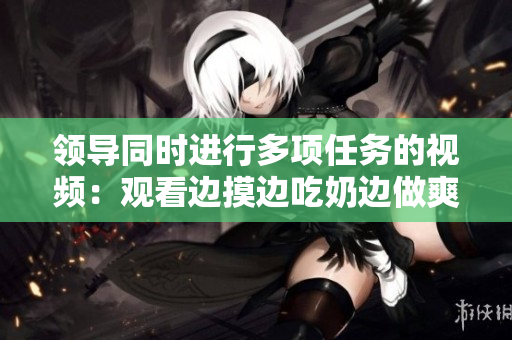 领导同时进行多项任务的视频：观看边摸边吃奶边做爽的场景