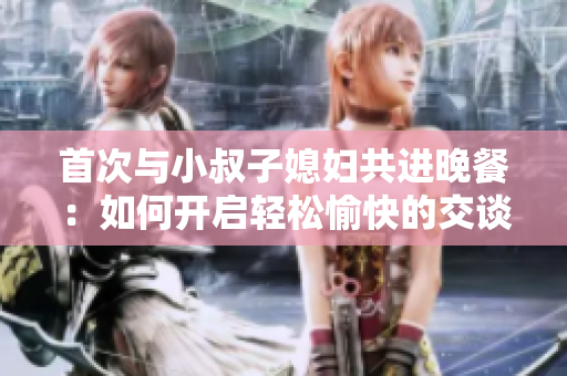 首次与小叔子媳妇共进晚餐：如何开启轻松愉快的交谈？