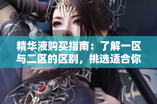 精华液购买指南：了解一区与二区的区别，挑选适合你的护肤方案