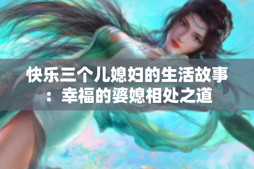 快乐三个儿媳妇的生活故事：幸福的婆媳相处之道