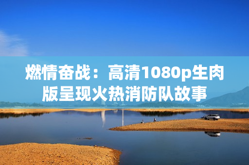 燃情奋战：高清1080p生肉版呈现火热消防队故事