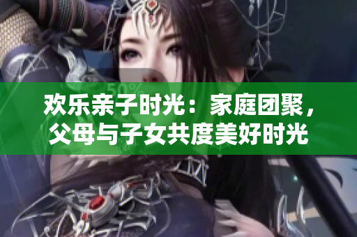 欢乐亲子时光：家庭团聚，父母与子女共度美好时光