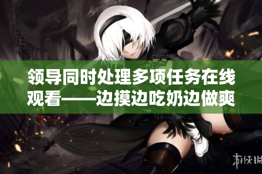 领导同时处理多项任务在线观看——边摸边吃奶边做爽
