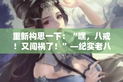 重新构思一下：“嘿，八戒！又闯祸了！”—纪实老八在《西游记》中的表现