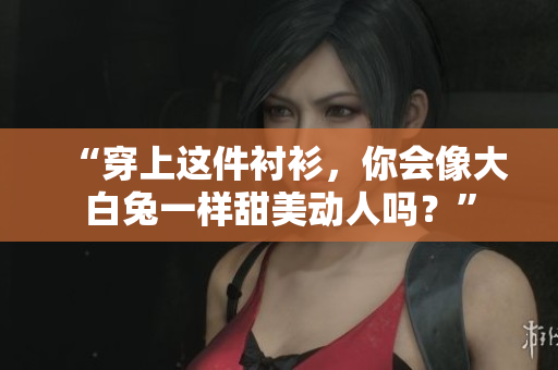 “穿上这件衬衫，你会像大白兔一样甜美动人吗？”