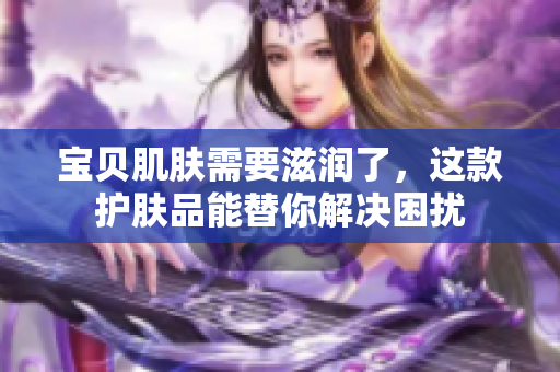 宝贝肌肤需要滋润了，这款护肤品能替你解决困扰