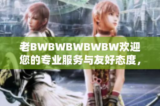 老BWBWBWBWBW欢迎您的专业服务与友好态度，尽在您的指尖。