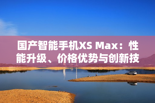 国产智能手机XS Max：性能升级、价格优势与创新技术
