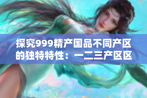 探究999精产国品不同产区的独特特性：一二三产区区别揭秘
