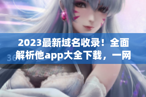 2023最新域名收录！全面解析他app大全下载，一网打尽最全资源