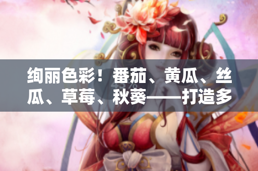绚丽色彩！番茄、黄瓜、丝瓜、草莓、秋葵——打造多彩鲜食世界