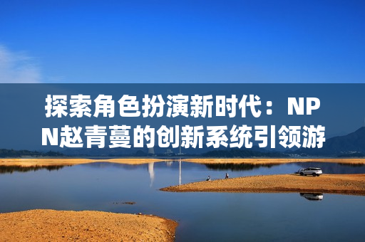 探索角色扮演新时代：NPN赵青蔓的创新系统引领游戏玩家的全新体验