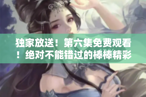 独家放送！第六集免费观看！绝对不能错过的棒棒精彩剧集！
