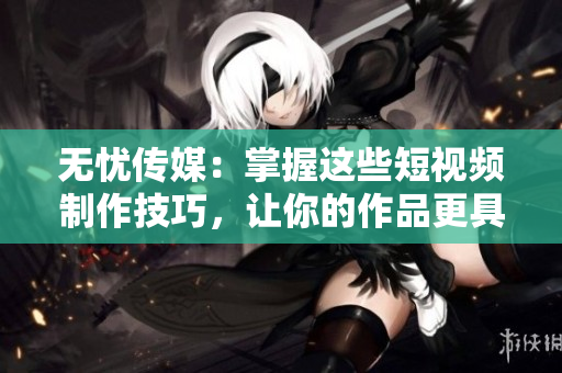 无忧传媒：掌握这些短视频制作技巧，让你的作品更具吸引力
