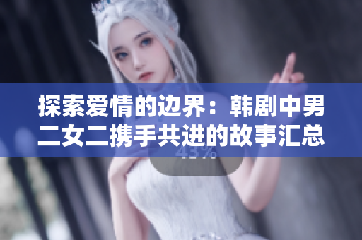 探索爱情的边界：韩剧中男二女二携手共进的故事汇总