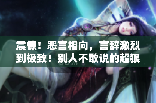震惊！恶言相向，言辞激烈到极致！别人不敢说的超狠话，你绝对不能错过！