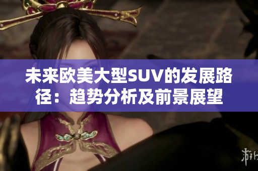 未来欧美大型SUV的发展路径：趋势分析及前景展望
