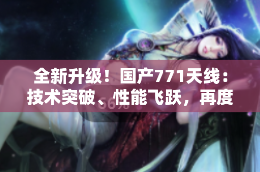 全新升级！国产771天线：技术突破、性能飞跃，再度引领行业潮流