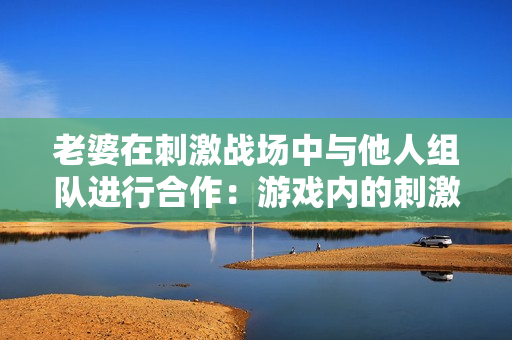 老婆在刺激战场中与他人组队进行合作：游戏内的刺激互动