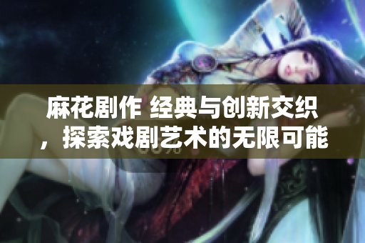 麻花剧作 经典与创新交织，探索戏剧艺术的无限可能性