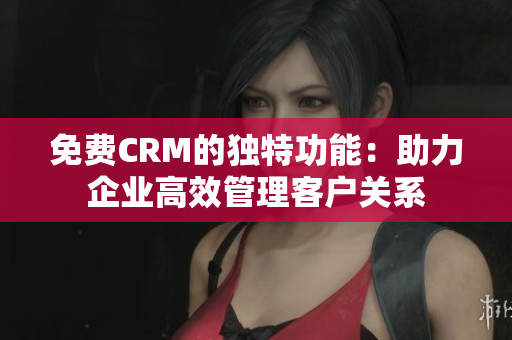 免费CRM的独特功能：助力企业高效管理客户关系
