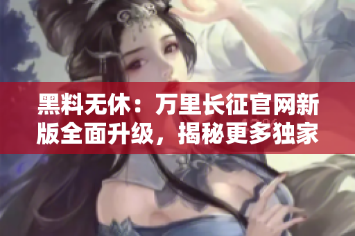 黑料无休：万里长征官网新版全面升级，揭秘更多独家内幕