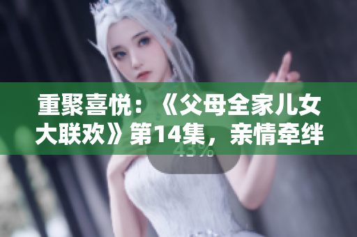 重聚喜悦：《父母全家儿女大联欢》第14集，亲情牵绊再度绽放