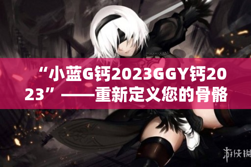 “小蓝G钙2023GGY钙2023”——重新定义您的骨骼健康！