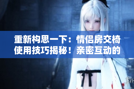 重新构思一下：情侣房交椅使用技巧揭秘！亲密互动的秘诀大公开！