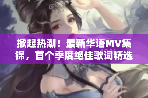 掀起热潮！最新华语MV集锦，首个季度绝佳歌词精选