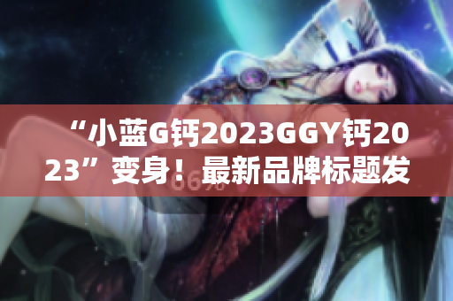 “小蓝G钙2023GGY钙2023”变身！最新品牌标题发布！