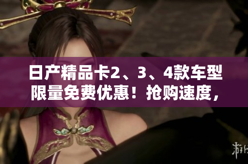 日产精品卡2、3、4款车型限量免费优惠！抢购速度，赢取独特车享体验！