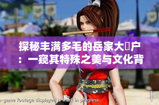 探秘丰满多毛的岳家大隂户：一窥其特殊之美与文化背景