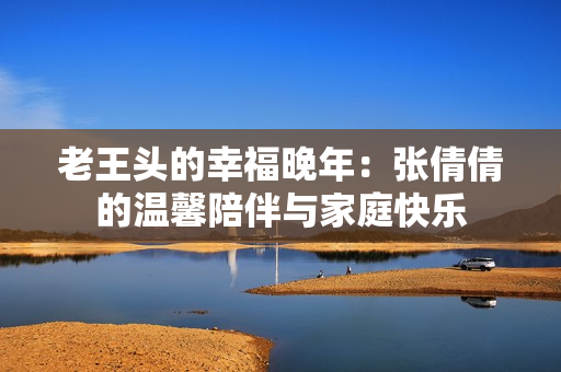 老王头的幸福晚年：张倩倩的温馨陪伴与家庭快乐