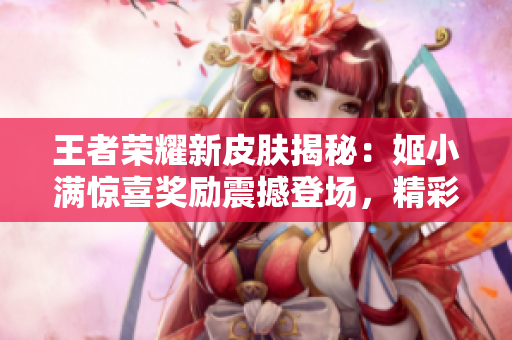 王者荣耀新皮肤揭秘：姬小满惊喜奖励震撼登场，精彩皮肤解锁方式一览