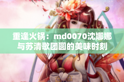 重逢火锅：md0070沈娜娜与苏清歌团圆的美味时刻