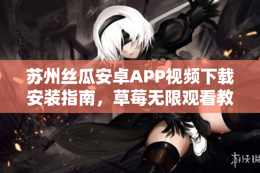 苏州丝瓜安卓APP视频下载安装指南，草莓无限观看教程分享