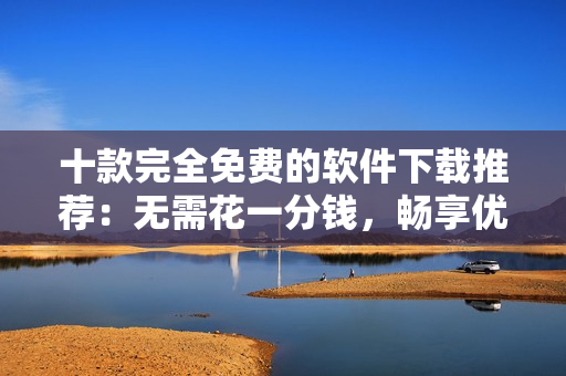 十款完全免费的软件下载推荐：无需花一分钱，畅享优质服务！