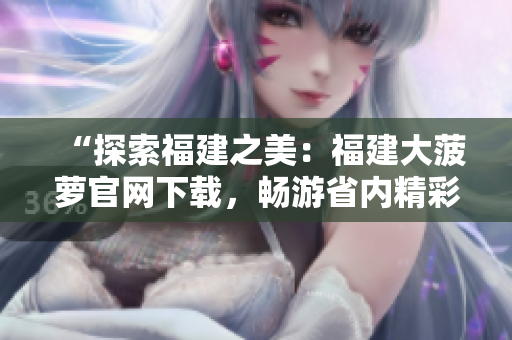 “探索福建之美：福建大菠萝官网下载，畅游省内精彩景点”