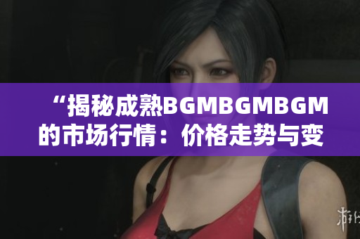 “揭秘成熟BGMBGMBGM的市场行情：价格走势与变化分析详解”