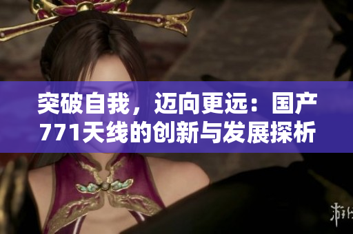 突破自我，迈向更远：国产771天线的创新与发展探析