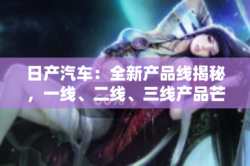 日产汽车：全新产品线揭秘，一线、二线、三线产品芒果鲜果
