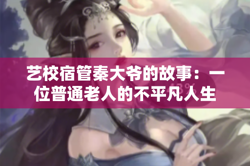 艺校宿管秦大爷的故事：一位普通老人的不平凡人生
